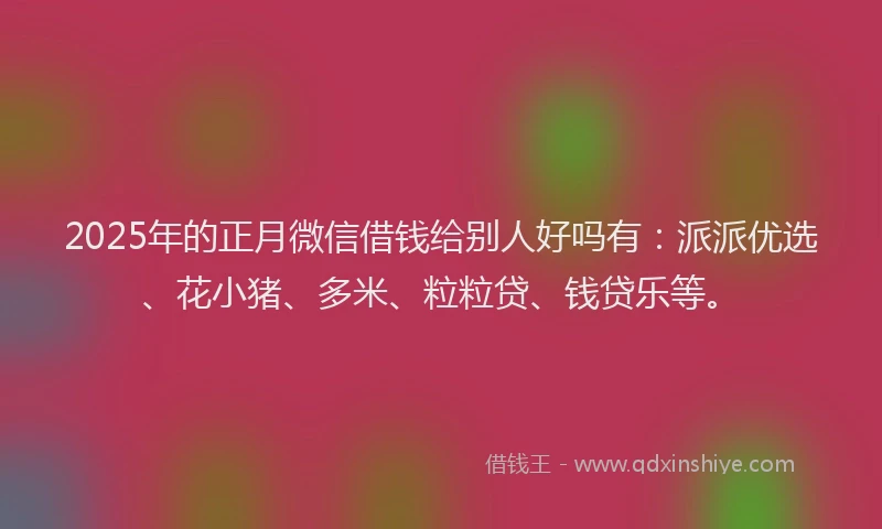 2025年的正月微信借钱给别人好吗有：派派优选、花小猪、多米、粒粒贷、钱贷乐等。