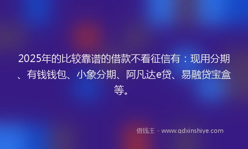 2025年的比较靠谱的借款不看征信有：现用分期、有钱钱包、小象分期、阿凡达e贷、易融贷宝盒等。