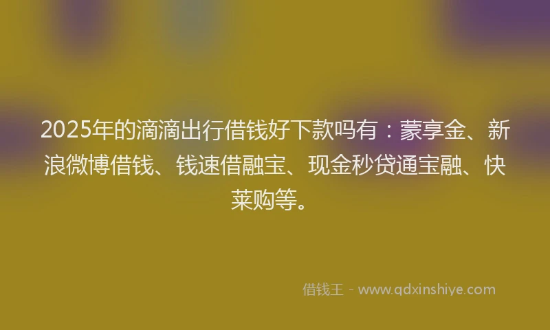 2025年的滴滴出行借钱好下款吗有：蒙享金、新浪微博借钱、钱速借融宝、现金秒贷通宝融、快莱购等。
