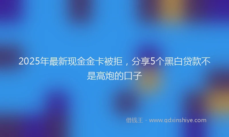 2025年最新现金金卡被拒，分享5个黑白贷款不是高炮的口子