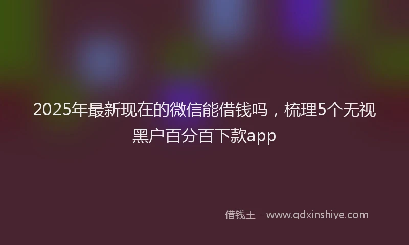 2025年最新现在的微信能借钱吗，梳理5个无视黑户百分百下款app