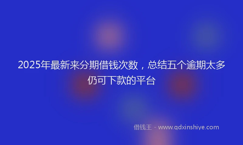 2025年最新来分期借钱次数，总结五个逾期太多仍可下款的平台