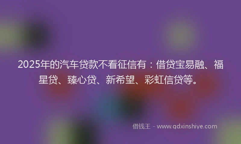 2025年的汽车贷款不看征信有：借贷宝易融、福星贷、臻心贷、新希望、彩虹信贷等。