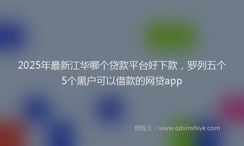 2025年最新江华哪个贷款平台好下款，罗列五个5个黑户可以借款的网贷app
