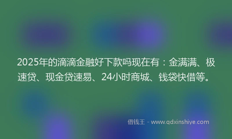 2025年的滴滴金融好下款吗现在有：金满满、极速贷、现金贷速易、24小时商城、钱袋快借等。