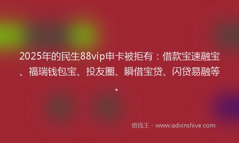 2025年的民生88vip申卡被拒有：借款宝速融宝、福瑞钱包宝、投友圈、瞬借宝贷、闪贷易融等。