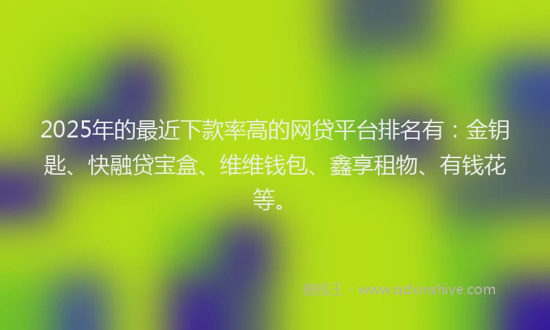 2025年的最近下款率高的网贷平台排名有：金钥匙、快融贷宝盒、维维钱包、鑫享租物、有钱花等。