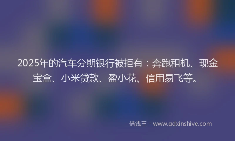2025年的汽车分期银行被拒有：奔跑租机、现金宝盒、小米贷款、盈小花、信用易飞等。