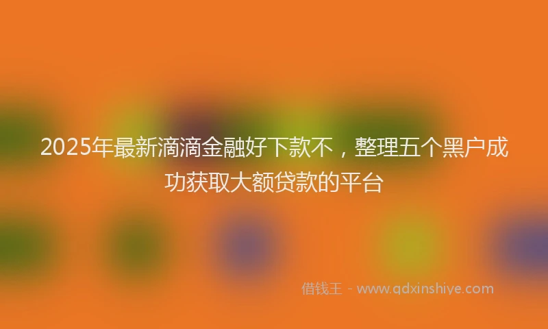 2025年最新滴滴金融好下款不，整理五个黑户成功获取大额贷款的平台