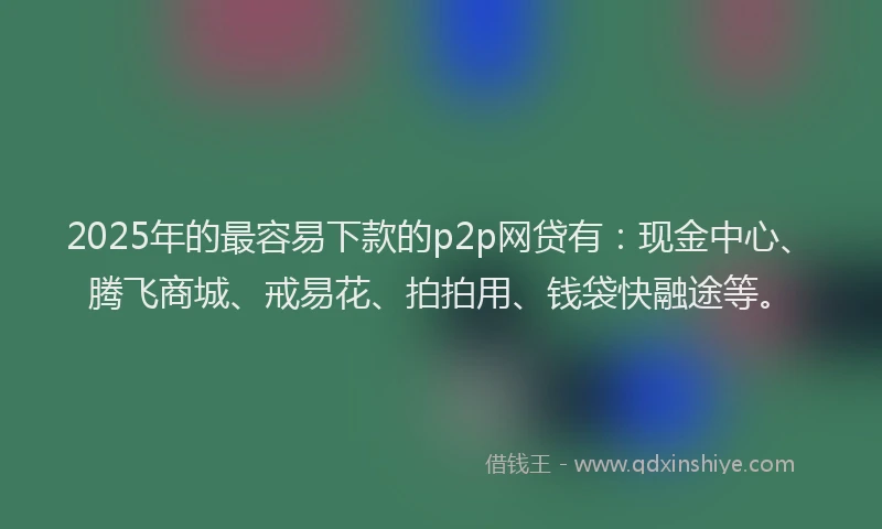 2025年的最容易下款的p2p网贷有：现金中心、腾飞商城、戒易花、拍拍用、钱袋快融途等。