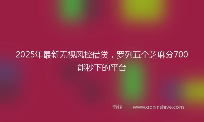 2025年最新无视风控借贷，罗列五个芝麻分700能秒下的平台