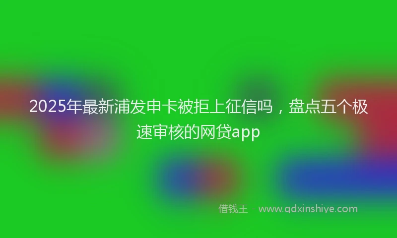 2025年最新浦发申卡被拒上征信吗，盘点五个极速审核的网贷app