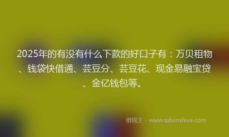 2025年的有没有什么下款的好口子有：万贝租物、钱袋快借通、芸豆分、芸豆花、现金易融宝贷、金亿钱包等。