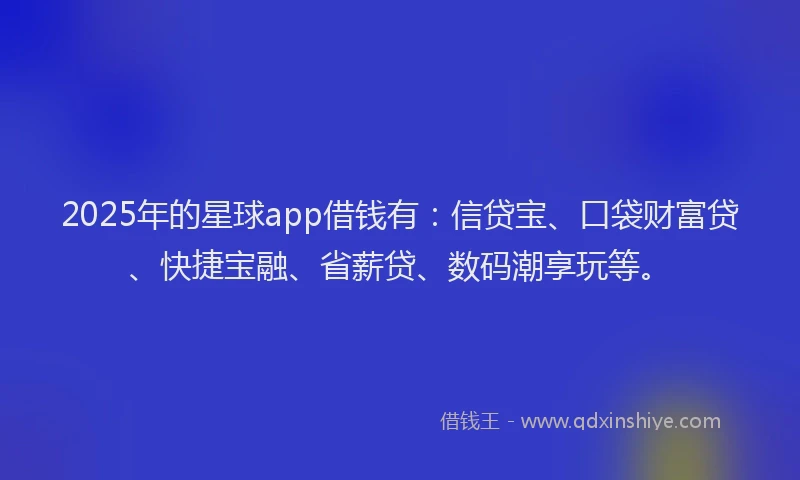 2025年的星球app借钱有：信贷宝、口袋财富贷、快捷宝融、省薪贷、数码潮享玩等。