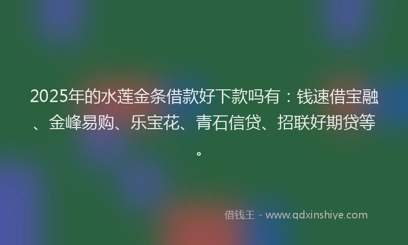 2025年的水莲金条借款好下款吗有：钱速借宝融、金峰易购、乐宝花、青石信贷、招联好期贷等。