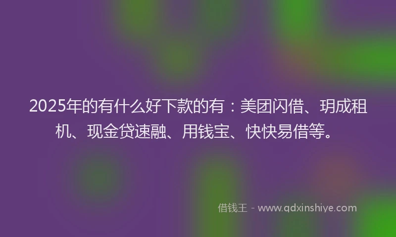 2025年的有什么好下款的有：美团闪借、玥成租机、现金贷速融、用钱宝、快快易借等。