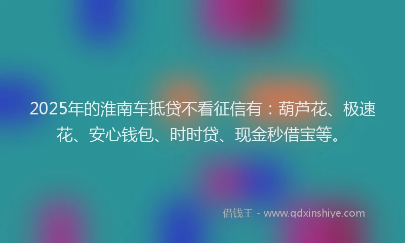 2025年的淮南车抵贷不看征信有：葫芦花、极速花、安心钱包、时时贷、现金秒借宝等。