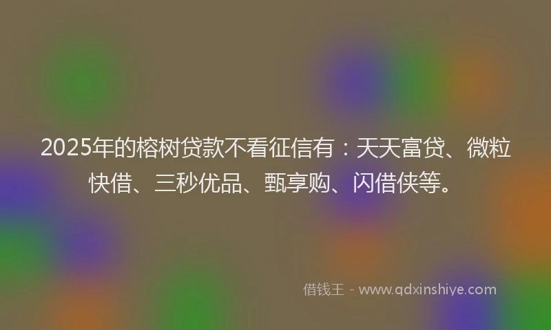 2025年的榕树贷款不看征信有：天天富贷、微粒快借、三秒优品、甄享购、闪借侠等。
