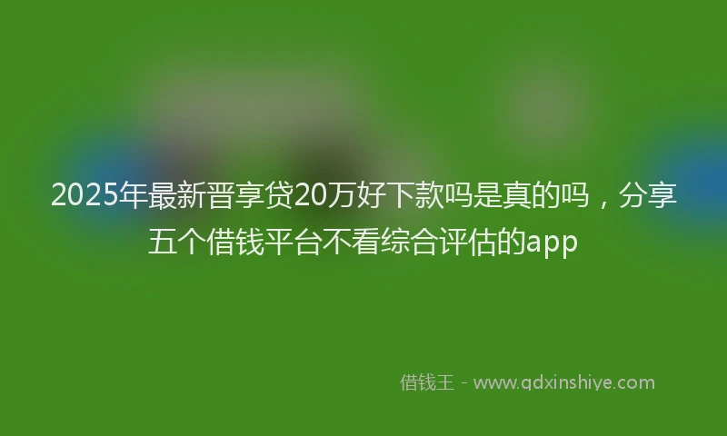 2025年最新晋享贷20万好下款吗是真的吗，分享五个借钱平台不看综合评估的app
