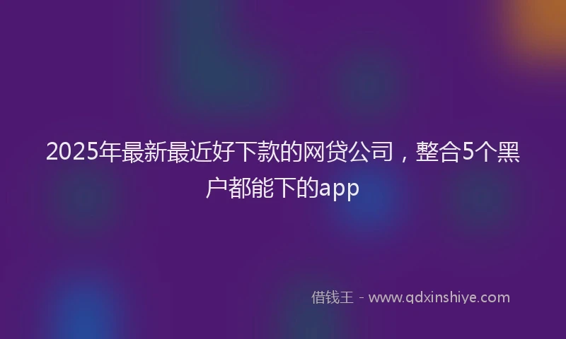 2025年最新最近好下款的网贷公司，整合5个黑户都能下的app