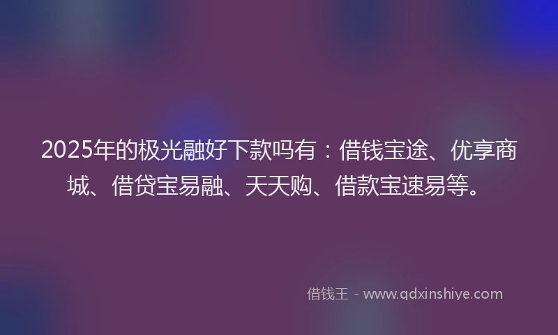 2025年的极光融好下款吗有：借钱宝途、优享商城、借贷宝易融、天天购、借款宝速易等。