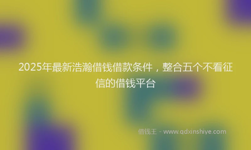 2025年最新浩瀚借钱借款条件，整合五个不看征信的借钱平台