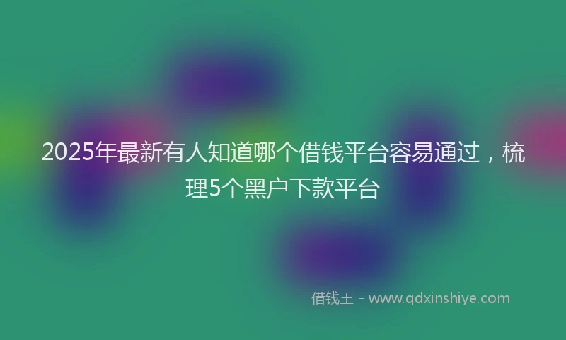2025年最新有人知道哪个借钱平台容易通过，梳理5个黑户下款平台