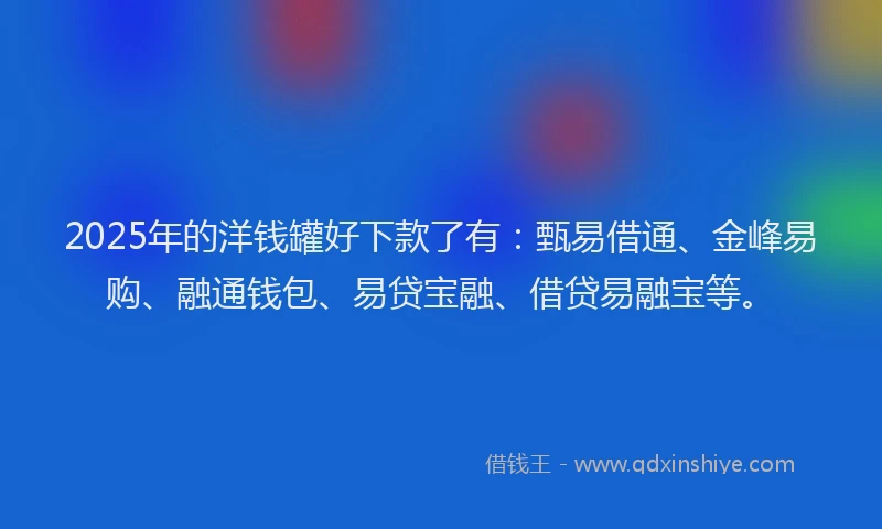 2025年的洋钱罐好下款了有：甄易借通、金峰易购、融通钱包、易贷宝融、借贷易融宝等。