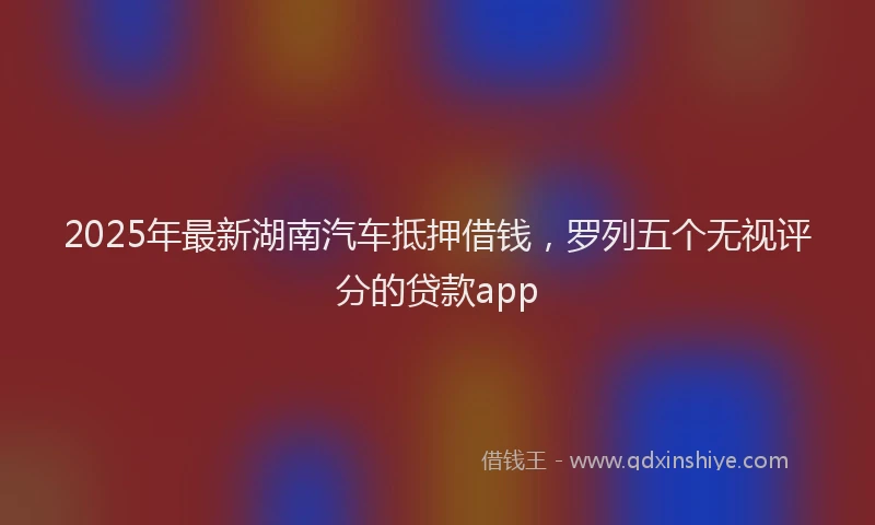 2025年最新湖南汽车抵押借钱，罗列五个无视评分的贷款app