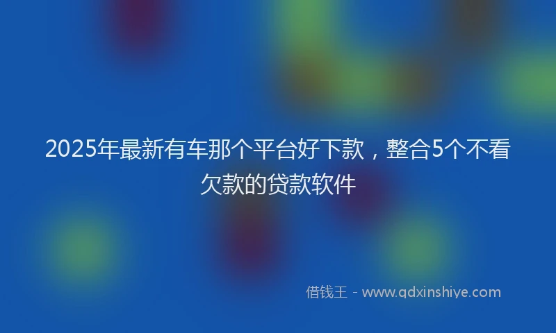 2025年最新有车那个平台好下款，整合5个不看欠款的贷款软件