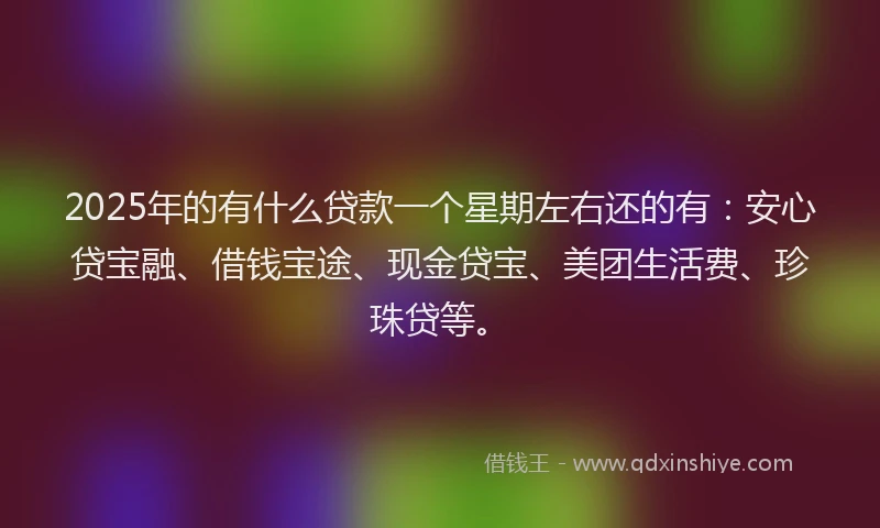 2025年的有什么贷款一个星期左右还的有：安心贷宝融、借钱宝途、现金贷宝、美团生活费、珍珠贷等。