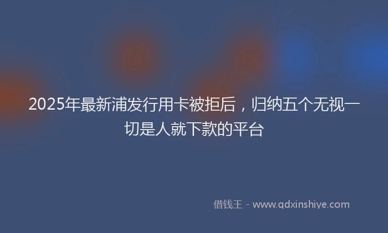 2025年最新浦发行用卡被拒后，归纳五个无视一切是人就下款的平台