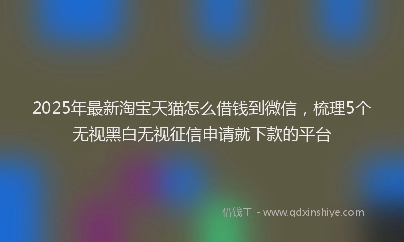 2025年最新淘宝天猫怎么借钱到微信，梳理5个无视黑白无视征信申请就下款的平台
