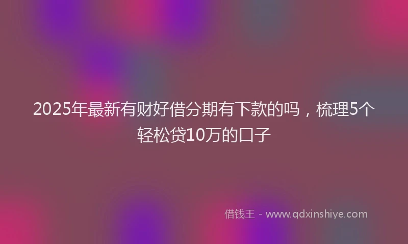 2025年最新有财好借分期有下款的吗，梳理5个轻松贷10万的口子