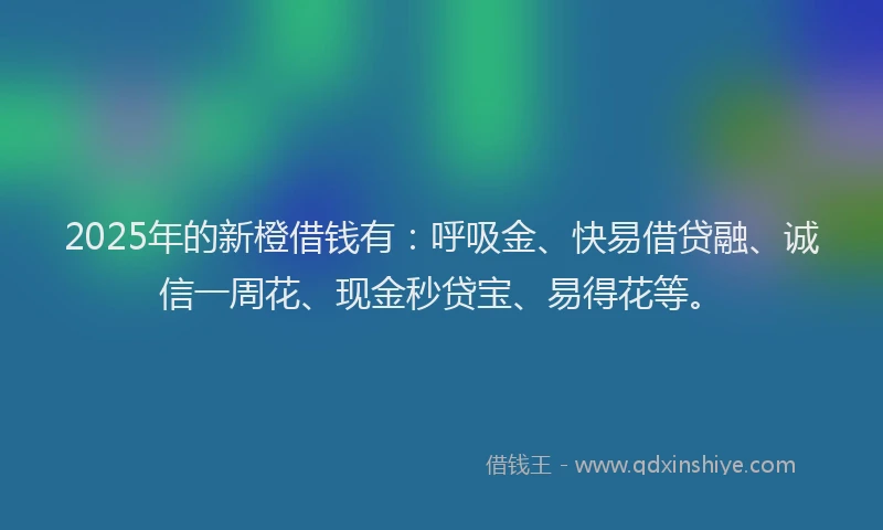 2025年的新橙借钱有：呼吸金、快易借贷融、诚信一周花、现金秒贷宝、易得花等。