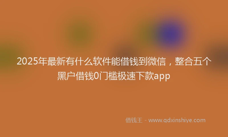 2025年最新有什么软件能借钱到微信，整合五个黑户借钱0门槛极速下款app