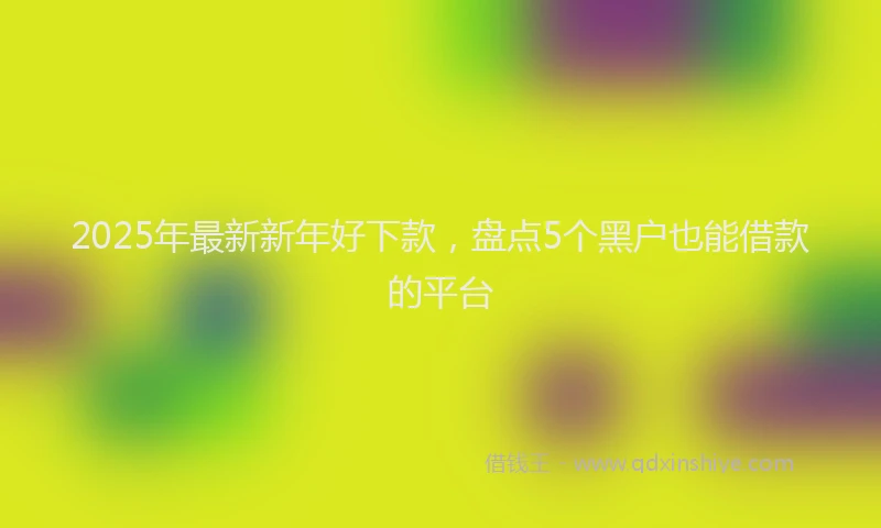 2025年最新新年好下款，盘点5个黑户也能借款的平台