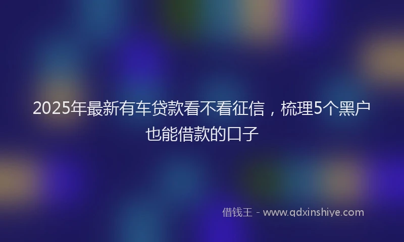 2025年最新有车贷款看不看征信，梳理5个黑户也能借款的口子