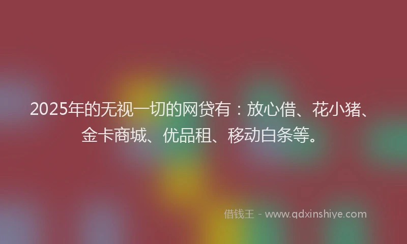 2025年的无视一切的网贷有：放心借、花小猪、金卡商城、优品租、移动白条等。