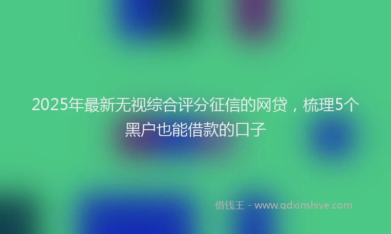 2025年最新无视综合评分征信的网贷，梳理5个黑户也能借款的口子