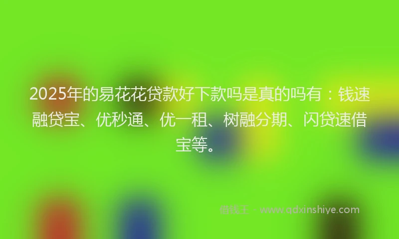 2025年的易花花贷款好下款吗是真的吗有：钱速融贷宝、优秒通、优一租、树融分期、闪贷速借宝等。