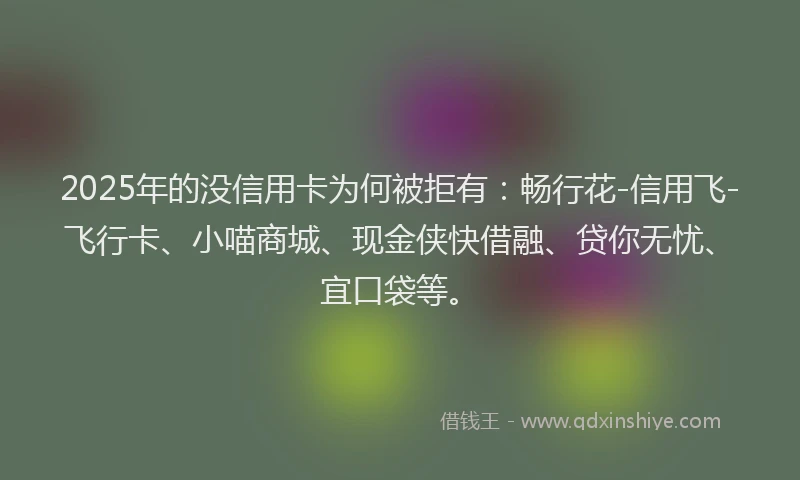 2025年的没信用卡为何被拒有：畅行花-信用飞-飞行卡、小喵商城、现金侠快借融、贷你无忧、宜口袋等。