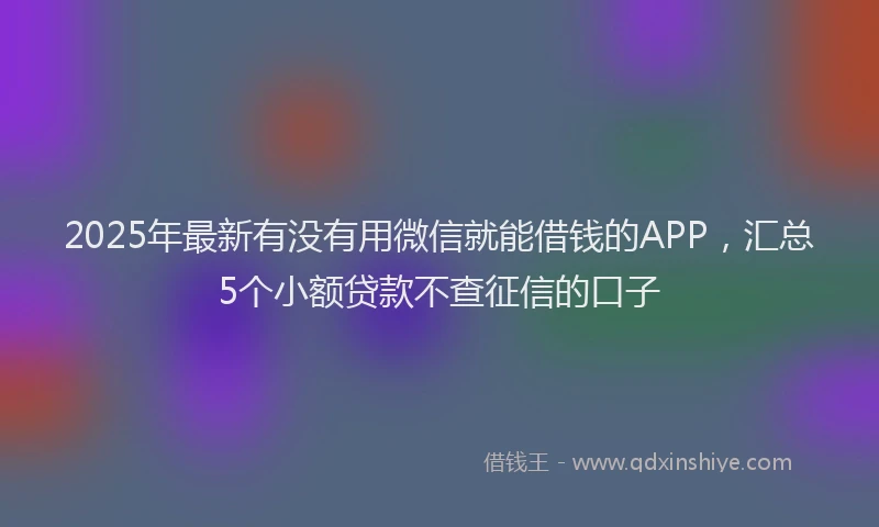 2025年最新有没有用微信就能借钱的APP，汇总5个小额贷款不查征信的口子