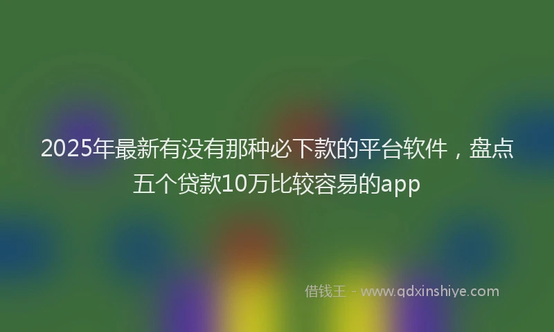 2025年最新有没有那种必下款的平台软件，盘点五个贷款10万比较容易的app