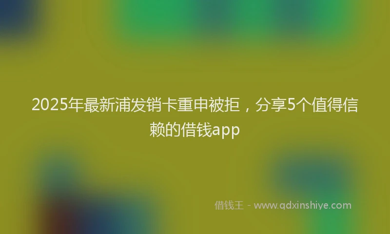 2025年最新浦发销卡重申被拒，分享5个值得信赖的借钱app
