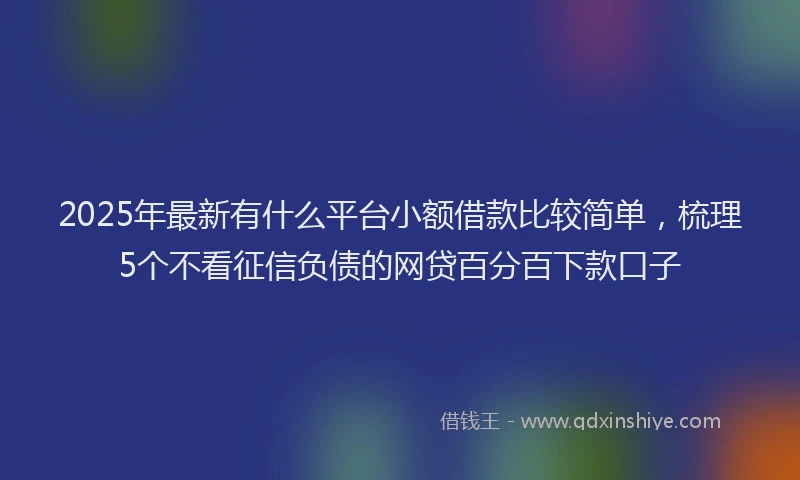 2025年最新有什么平台小额借款比较简单，梳理5个不看征信负债的网贷百分百下款口子