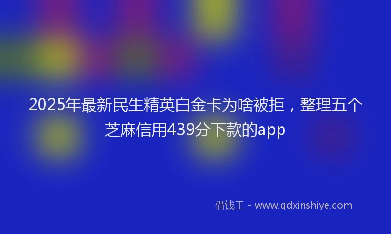 2025年最新民生精英白金卡为啥被拒，整理五个芝麻信用439分下款的app