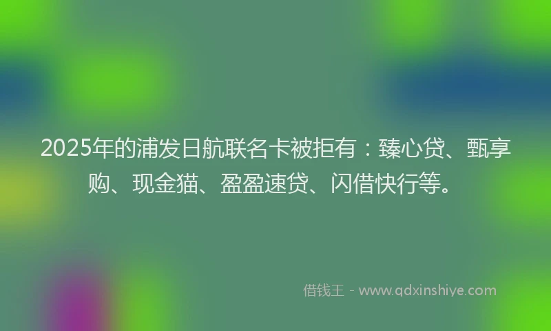2025年的浦发日航联名卡被拒有：臻心贷、甄享购、现金猫、盈盈速贷、闪借快行等。