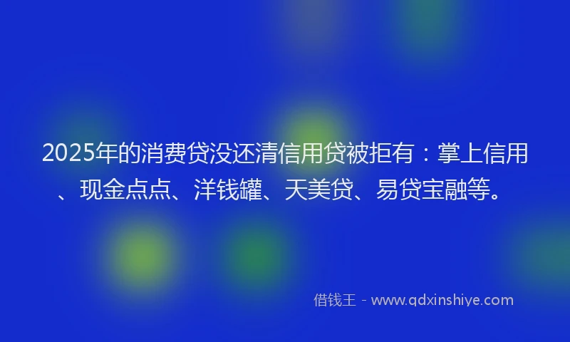 2025年的消费贷没还清信用贷被拒有：掌上信用、现金点点、洋钱罐、天美贷、易贷宝融等。