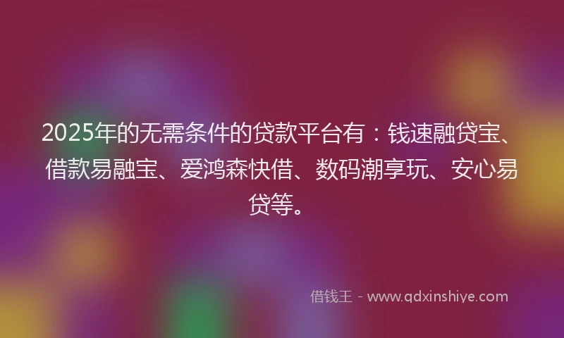 2025年的无需条件的贷款平台有：钱速融贷宝、借款易融宝、爱鸿森快借、数码潮享玩、安心易贷等。